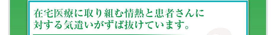 在宅医療に取り組む情熱と患者さんに対する気遣いがずば抜けています。