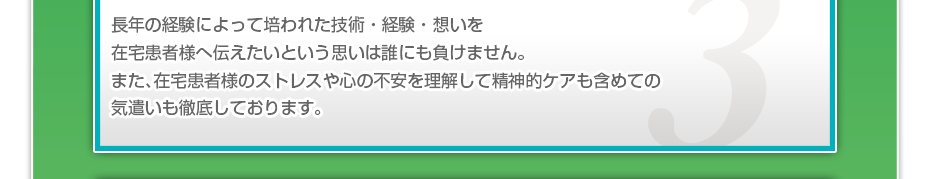 長年の経験によって培われた技術・経験・想いを在宅患者様へ伝えたいという思いは誰にも負けません。また、在宅患者様のストレスや心の不安を理解して精神的ケアも含めての気遣いも徹底しております。