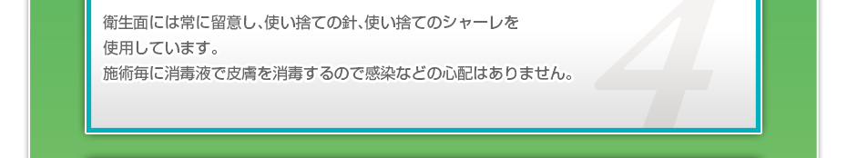 衛生面には常に留意し、使い捨ての針、使い捨てのシャーレを使用しています。施術毎に消毒液で皮膚を消毒するので感染などの心配はありません。