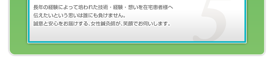 長年の経験によって培われた技術・経験・想いを在宅患者様へ伝えたいという思いは誰にも負けません。誠意と安心をお届けする、女性鍼灸師が、笑顔でお伺いします。